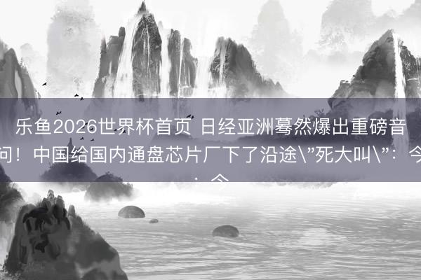 乐鱼2026世界杯首页 日经亚洲蓦然爆出重磅音问！中国给国内通盘芯片厂下了沿途＂死大叫＂：今