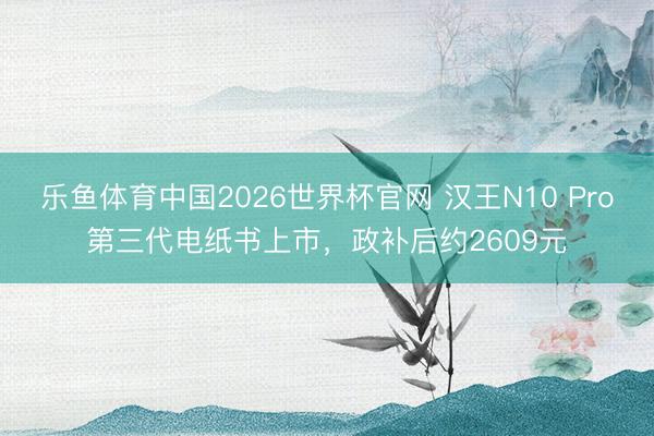 乐鱼体育中国2026世界杯官网 汉王N10 Pro第三代电纸书上市，政补后约2609元