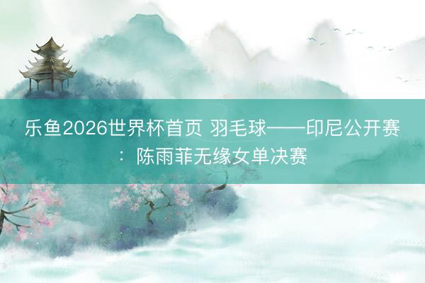乐鱼2026世界杯首页 羽毛球——印尼公开赛：陈雨菲无缘女单决赛