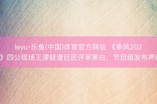 leyu·乐鱼(中国)体育官方网站 《乘风2026》四公现场王濛疑遭巨匠评审黑白，节目组发布声明