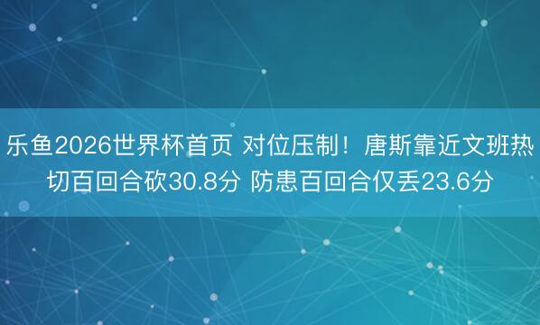 乐鱼2026世界杯首页 对位压制！唐斯靠近文班热切百回合砍30.8分 防患百回合仅丢23.6分