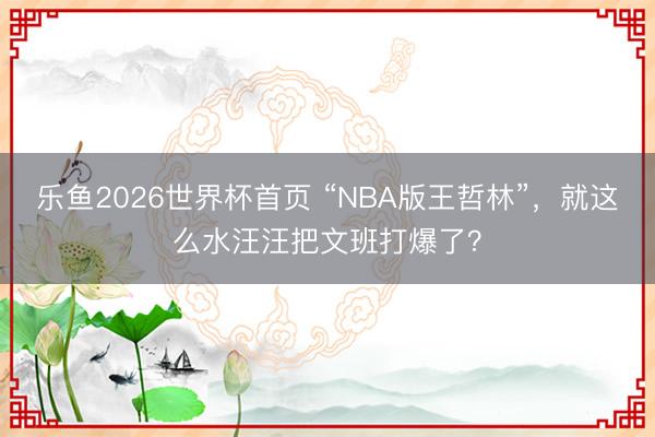 乐鱼2026世界杯首页 “NBA版王哲林”，就这么水汪汪把文班打爆了？