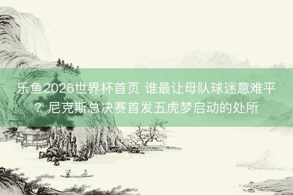 乐鱼2026世界杯首页 谁最让母队球迷意难平？尼克斯总决赛首发五虎梦启动的处所