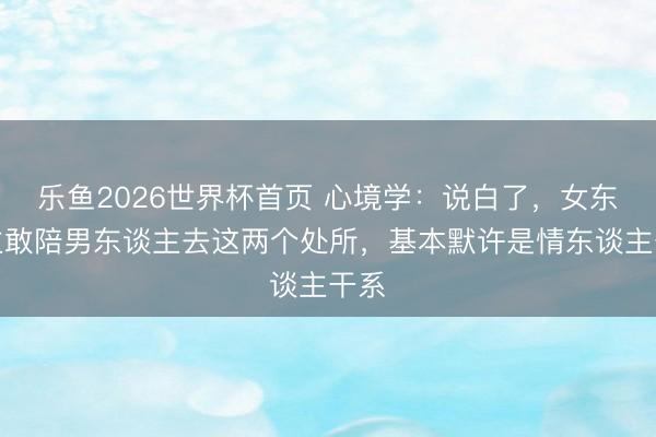 乐鱼2026世界杯首页 心境学：说白了，女东谈主敢陪男东谈主去这两个处所，基本默许是情东谈主干系