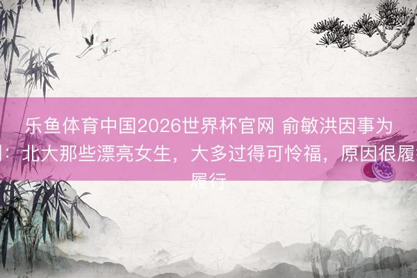乐鱼体育中国2026世界杯官网 俞敏洪因事为制：北大那些漂亮女生，大多过得可怜福，原因很履行