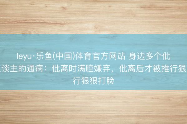 leyu·乐鱼(中国)体育官方网站 身边多个仳离女东谈主的通病：仳离时满腔嫌弃，仳离后才被推行狠狠打脸