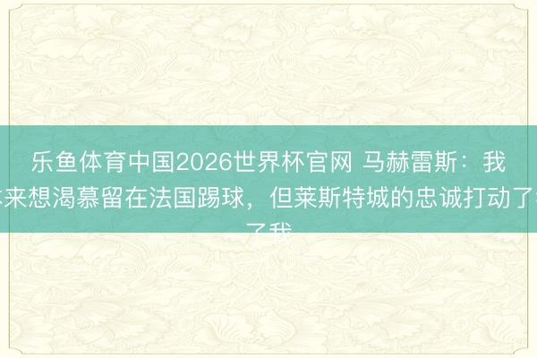 乐鱼体育中国2026世界杯官网 马赫雷斯：我本来想渴慕留在法国踢球，但莱斯特城的忠诚打动了我