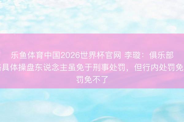 乐鱼体育中国2026世界杯官网 李璇：俱乐部贿赂具体操盘东说念主虽免于刑事处罚，但行内处罚免不了