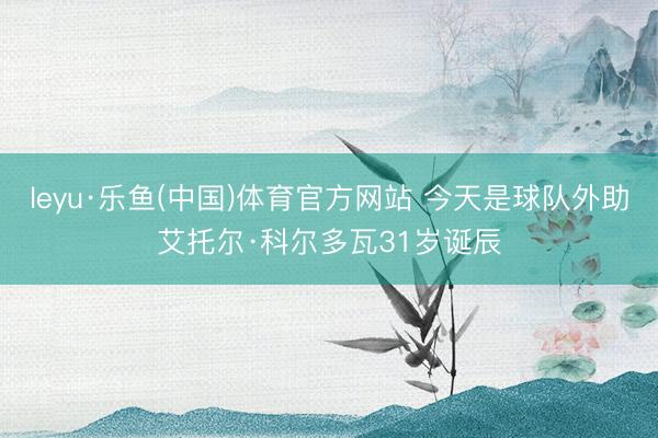 leyu·乐鱼(中国)体育官方网站 今天是球队外助艾托尔·科尔多瓦31岁诞辰