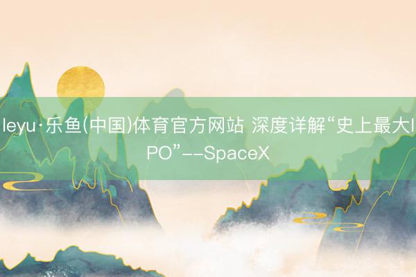 leyu·乐鱼(中国)体育官方网站 深度详解“史上最大IPO”--SpaceX