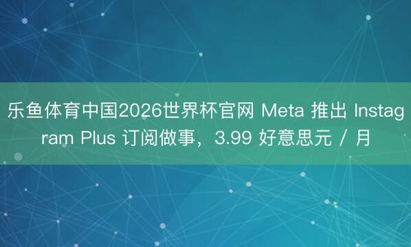 乐鱼体育中国2026世界杯官网 Meta 推出 Instagram Plus 订阅做事，3.99 好意思元 / 月