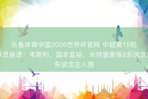 乐鱼体育中国2026世界杯官网 中超第15轮最好球员候选：韦斯利、国本宜裕、米特里策等8东说念主入围