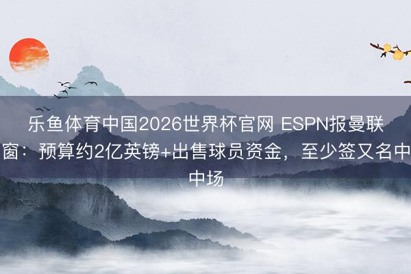 乐鱼体育中国2026世界杯官网 ESPN报曼联夏窗：预算约2亿英镑+出售球员资金，至少签又名中场
