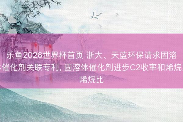 乐鱼2026世界杯首页 浙大、天蓝环保请求固溶体催化剂关联专利， 固溶体催化剂进步C2收率和烯烷比