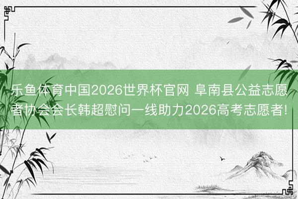 乐鱼体育中国2026世界杯官网 阜南县公益志愿者协会会长韩超慰问一线助力2026高考志愿者!