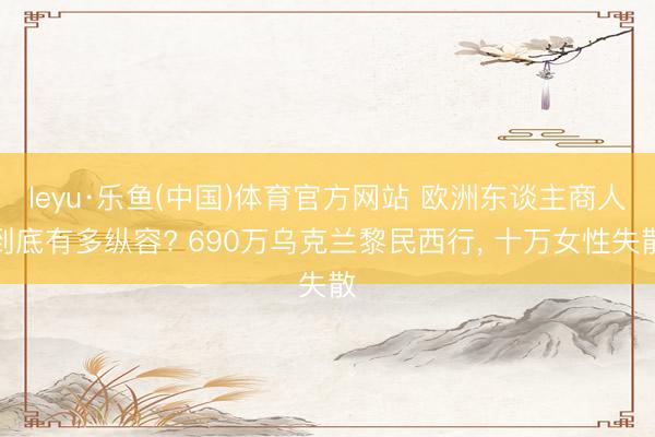 leyu·乐鱼(中国)体育官方网站 欧洲东谈主商人到底有多纵容? 690万乌克兰黎民西行， 十万女性失散
