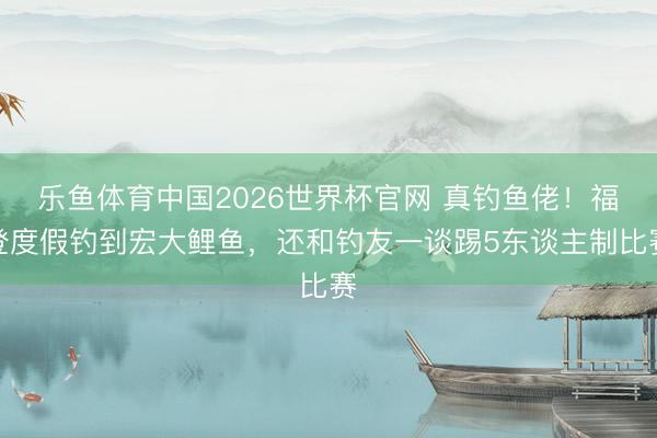 乐鱼体育中国2026世界杯官网 真钓鱼佬！福登度假钓到宏大鲤鱼，还和钓友一谈踢5东谈主制比赛
