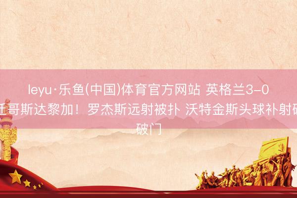 leyu·乐鱼(中国)体育官方网站 英格兰3-0升迁哥斯达黎加！罗杰斯远射被扑 沃特金斯头球补射破门