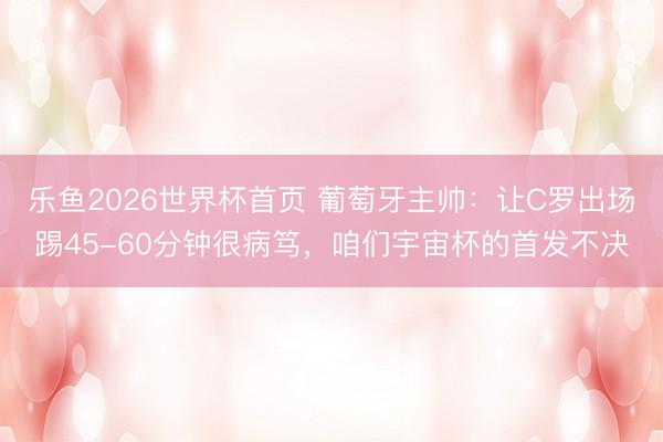 乐鱼2026世界杯首页 葡萄牙主帅：让C罗出场踢45-60分钟很病笃，咱们宇宙杯的首发不决