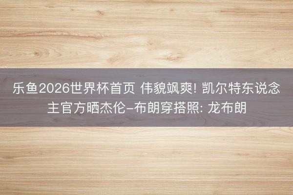 乐鱼2026世界杯首页 伟貌飒爽! 凯尔特东说念主官方晒杰伦-布朗穿搭照: 龙布朗