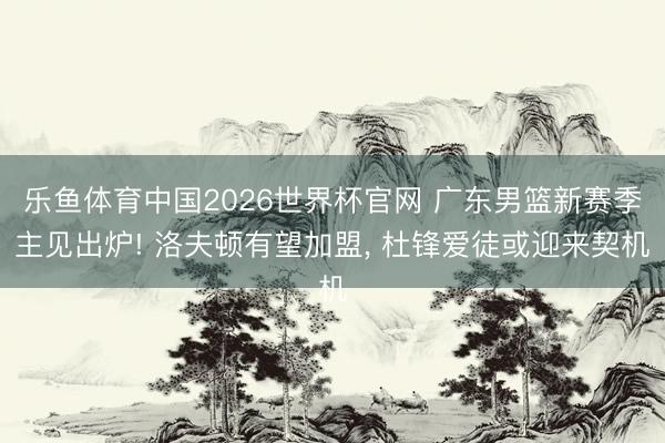 乐鱼体育中国2026世界杯官网 广东男篮新赛季主见出炉! 洛夫顿有望加盟, 杜锋爱徒或迎来契机