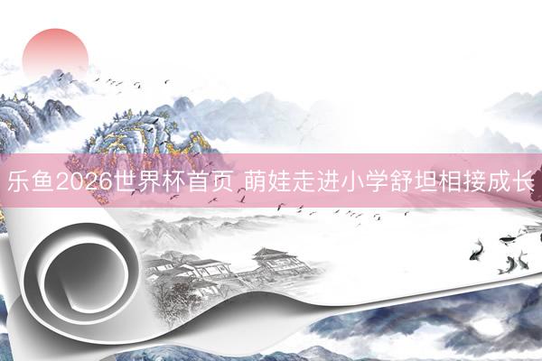 乐鱼2026世界杯首页 萌娃走进小学舒坦相接成长
