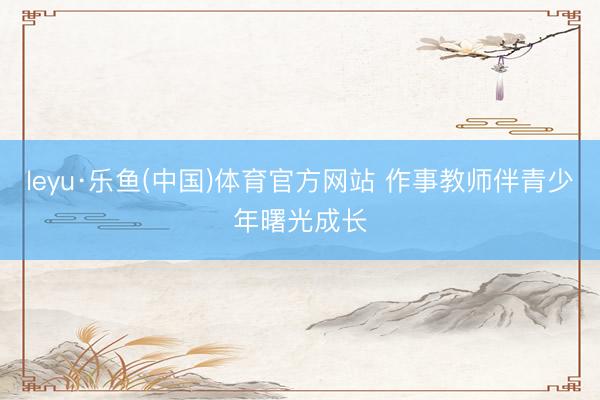 leyu·乐鱼(中国)体育官方网站 作事教师伴青少年曙光成长