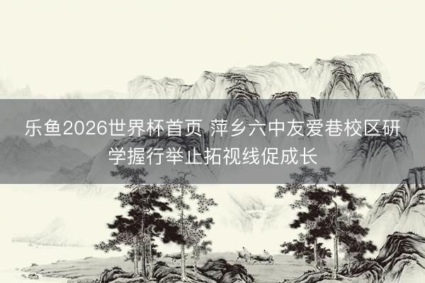 乐鱼2026世界杯首页 萍乡六中友爱巷校区研学握行举止拓视线促成长