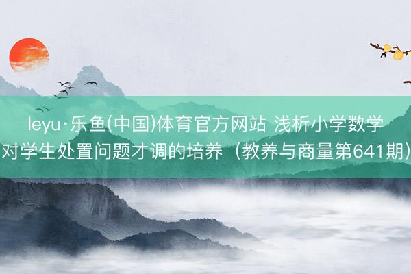 leyu·乐鱼(中国)体育官方网站 浅析小学数学对学生处置问题才调的培养（教养与商量第641期）