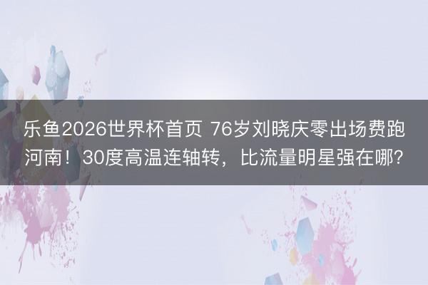 乐鱼2026世界杯首页 76岁刘晓庆零出场费跑河南！30度高温连轴转，比流量明星强在哪？