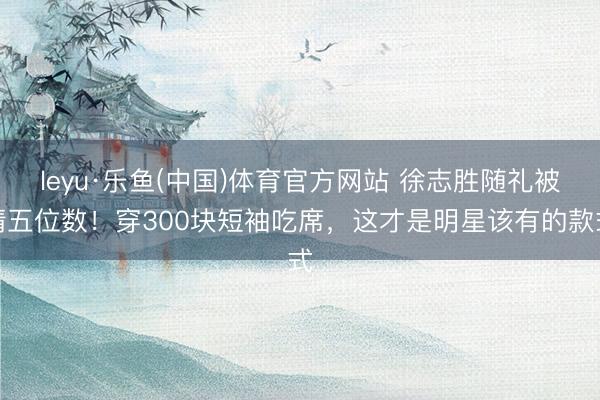 leyu·乐鱼(中国)体育官方网站 徐志胜随礼被猜五位数！穿300块短袖吃席，这才是明星该有的款式