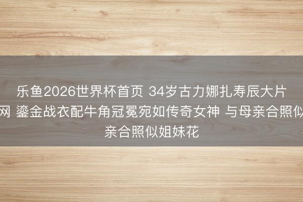乐鱼2026世界杯首页 34岁古力娜扎寿辰大片惊艳全网 鎏金战衣配牛角冠冕宛如传奇女神 与母亲合照似姐妹花