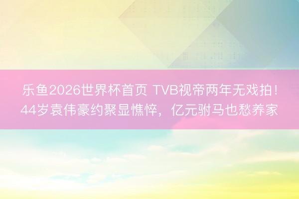 乐鱼2026世界杯首页 TVB视帝两年无戏拍！44岁袁伟豪约聚显憔悴，亿元驸马也愁养家