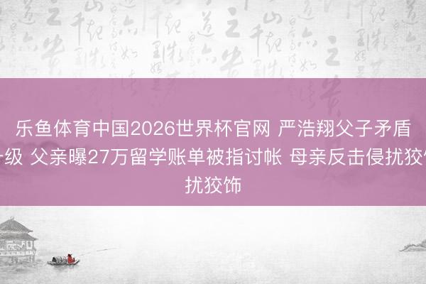 乐鱼体育中国2026世界杯官网 严浩翔父子矛盾升级 父亲曝27万留学账单被指讨帐 母亲反击侵扰狡饰