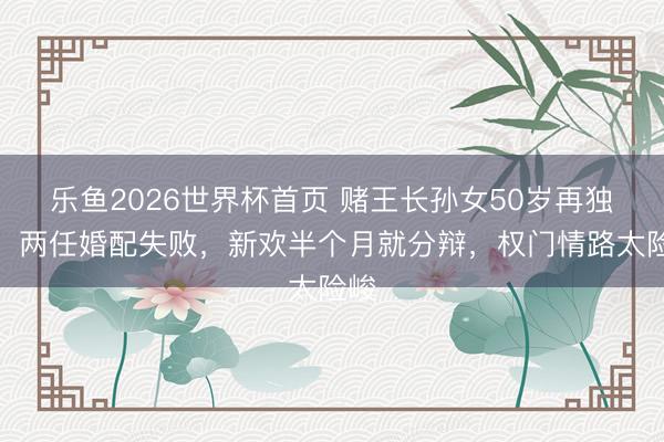 乐鱼2026世界杯首页 赌王长孙女50岁再独身！两任婚配失败，新欢半个月就分辩，权门情路太险峻