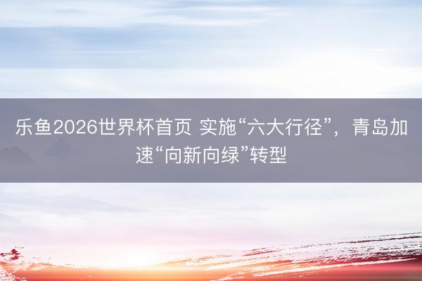 乐鱼2026世界杯首页 实施“六大行径”，青岛加速“向新向绿”转型