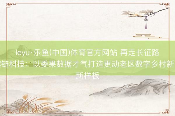 leyu·乐鱼(中国)体育官方网站 再走长征路｜趣链科技：以委果数据才气打造更动老区数字乡村新样板