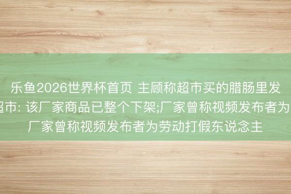 乐鱼2026世界杯首页 主顾称超市买的腊肠里发现疑似针头异物;超市: 该厂家商品已整个下架;厂家曾称视频发布者为劳动打假东说念主