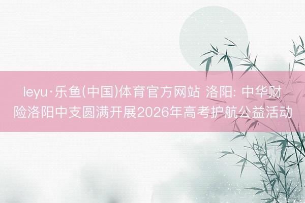 leyu·乐鱼(中国)体育官方网站 洛阳: 中华财险洛阳中支圆满开展2026年高考护航公益活动