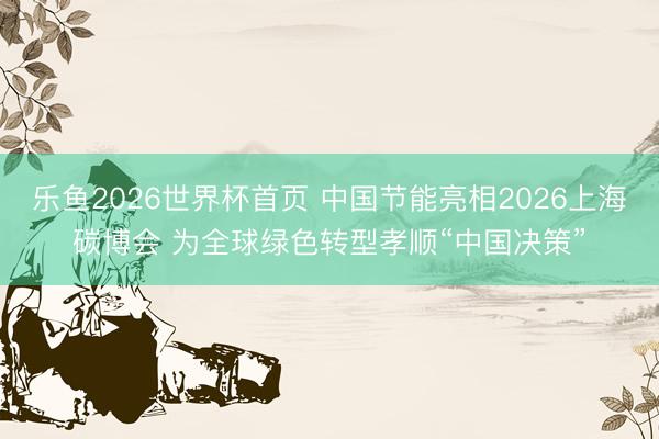 乐鱼2026世界杯首页 中国节能亮相2026上海碳博会 为全球绿色转型孝顺“中国决策”