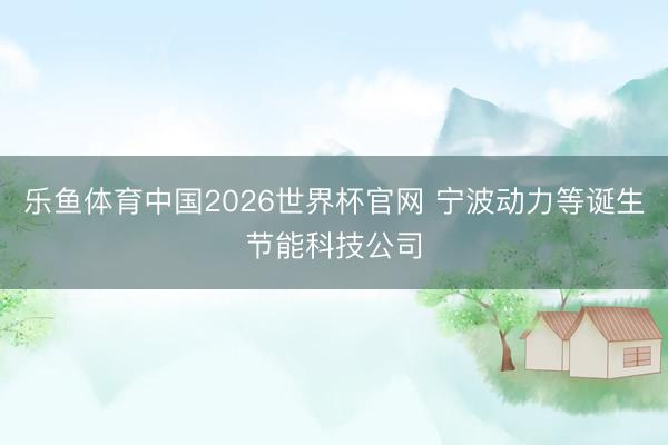 乐鱼体育中国2026世界杯官网 宁波动力等诞生节能科技公司