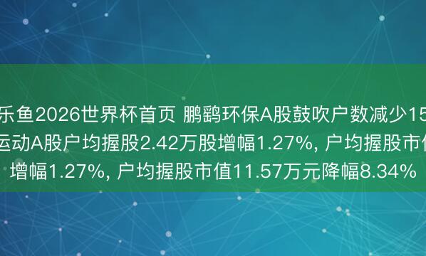 乐鱼2026世界杯首页 鹏鹞环保A股鼓吹户数减少1525户降幅4.84%, 运动A股户均握股2.42万股增幅1.27%, 户均握股市值11.57万元降幅8.34%