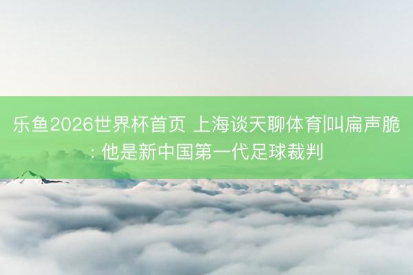 乐鱼2026世界杯首页 上海谈天聊体育|叫扁声脆: 他是新中国第一代足球裁判