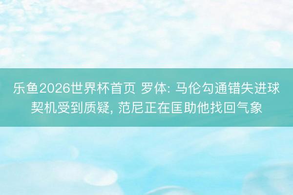 乐鱼2026世界杯首页 罗体: 马伦勾通错失进球契机受到质疑, 范尼正在匡助他找回气象