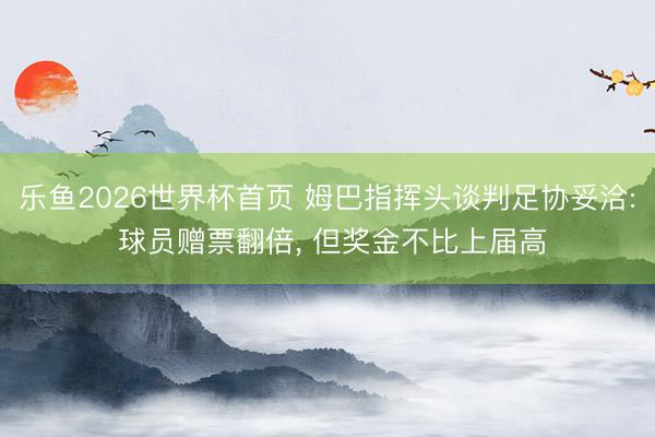 乐鱼2026世界杯首页 姆巴指挥头谈判足协妥洽: 球员赠票翻倍, 但奖金不比上届高