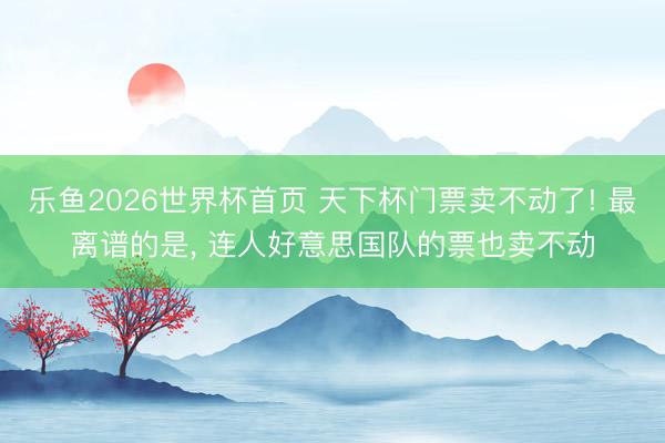 乐鱼2026世界杯首页 天下杯门票卖不动了! 最离谱的是, 连人好意思国队的票也卖不动