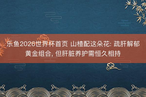 乐鱼2026世界杯首页 山楂配这朵花: 疏肝解郁黄金组合, 但肝脏养护需恒久相持
