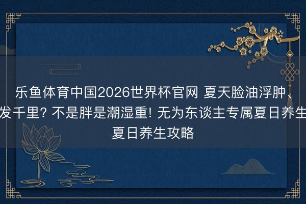 乐鱼体育中国2026世界杯官网 夏天脸油浮肿、周身发千里? 不是胖是潮湿重! 无为东谈主专属夏日养生攻略