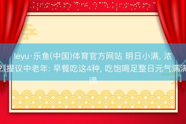 leyu·乐鱼(中国)体育官方网站 明日小满, 浓烈提议中老年: 早餐吃这4种, 吃饱喝足整日元气满满