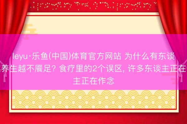 leyu·乐鱼(中国)体育官方网站 为什么有东谈主越养生越不餍足? 食疗里的2个误区, 许多东谈主正在作念